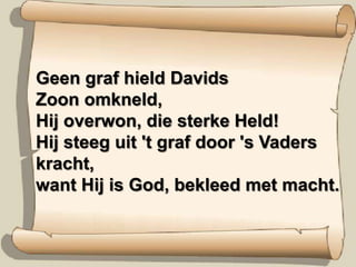 Geen graf hield Davids Zoon omkneld,  Hij overwon, die sterke Held!  Hij steeg uit 't graf door 's Vaders kracht,  want Hij is God, bekleed met macht.