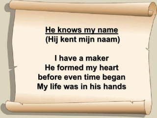 He knowsmy name (Hij kent mijn naam)I have a makerHe formed my heartbefore even time beganMy life was in his hands