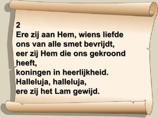 2Ere zij aan Hem, wiens liefdeons van alle smet bevrijdt,eer zij Hem die ons gekroond heeft,koningen in heerlijkheid.Halleluja, halleluja,ere zij het Lam gewijd.