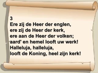 3Ere zij de Heer der englen,ere zij de Heer der kerk,ere aan de Heer der volken;aard' en hemel looft uw werk!Halleluja, halleluja,looft de Koning, heel zijn kerk!