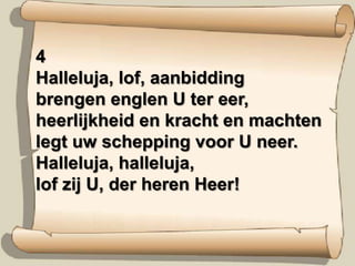 4Halleluja, lof, aanbiddingbrengen englen U ter eer,heerlijkheid en kracht en machtenlegt uw schepping voor U neer.Halleluja, halleluja,lof zij U, der heren Heer!
