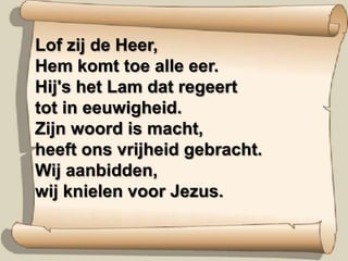 Lof zij de Heer,Hem komt toe alle eer.Hij's het Lam dat regeerttot in eeuwigheid.Zijn woord is macht,heeft ons vrijheid gebracht.Wij aanbidden,wij knielen voor Jezus.