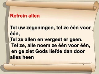 Refrein allenTel uw zegeningen, tel ze één voor één,Tel ze allen en vergeet er geen.Tel ze, alle noem ze één voor één,en ge ziet Gods liefde dan door alles heen