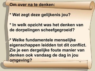 Om over na te denken:* Wat zegt deze gelijkenis jou? * In welk opzicht was het denken van de dorpelingen scheefgegroeid? * Welke fundamentele menselijke eigenschappen leidden tot dit conflict. Zie je een dergelijke foute manier van denken ook vandaag de dag in jou omgeving?