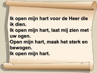 Ik open mijn hart voor de Heer die ik dien.Ik open mijn hart, laat mij zien met uw ogen.Open mijn hart, maak het sterk en bewogen.Ik open mijn hart.