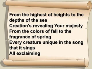 From the highest of heights to the depths of the seaCreation's revealing Your majestyFrom the colors of fall to the fragrance of springEvery creature unique in the song that it singsAll exclaiming