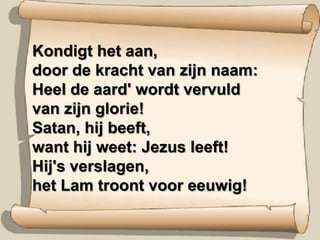 Kondigt het aan,door de kracht van zijn naam:Heel de aard' wordt vervuldvan zijn glorie!Satan, hij beeft,want hij weet: Jezus leeft!Hij's verslagen,het Lam troont voor eeuwig!