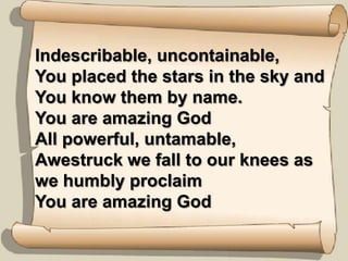 Indescribable, uncontainable,You placed the stars in the sky and You know them by name.You are amazing GodAll powerful, untamable,Awestruck we fall to our knees as we humbly proclaimYou are amazing God