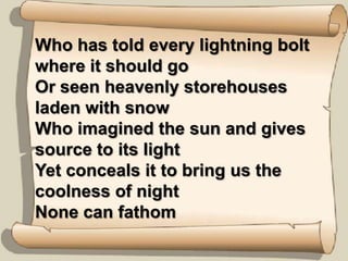 Who has told every lightning bolt where it should goOr seen heavenly storehouses laden with snowWho imagined the sun and gives source to its lightYet conceals it to bring us the coolness of nightNone can fathom
