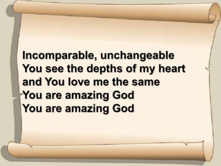 Incomparable, unchangeableYou see the depths of my heart and You love me the sameYou are amazing GodYou are amazing God