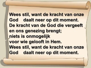 Wees stil, want de kracht van onze God    daalt neer op dit moment.De kracht van de God die vergeeften ons genezing brengt;niets is onmogelijkvoor wie gelooft in Hem.Wees stil, want de kracht van onze God    daalt neer op dit moment.