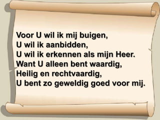 Voor U wil ik mij buigen,U wil ik aanbidden,U wil ik erkennen als mijn Heer.Want U alleen bent waardig,Heilig en rechtvaardig,U bent zo geweldig goed voor mij.