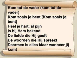 Kom tot de vader (kom tot de vader)Kom zoals je bent (Kom zoals je bent)Heel je hart, al pijn Is bij Hem bekendDe liefde die Hij geeftDe woorden die Hij spreektDaarmee is alles klaar wanneer jij komt