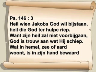 Ps. 146 : 3Heil wien Jakobs God wil bijstaan,heil die God ter hulpe riep.Want zijn heil zal niet voorbijgaan,God is trouw aan wat Hij schiep.Wat in hemel, zee of aardwoont, is in zijn hand bewaard