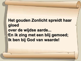 Het gouden Zonlicht spreidt haar gloedover de wijdse aarde...En ik zing met een blij gemoed;Ik ben bij God van waarde!