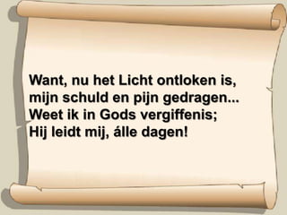 Want, nu het Licht ontloken is,mijn schuld en pijn gedragen...Weet ik in Gods vergiffenis;Hij leidt mij, álle dagen!