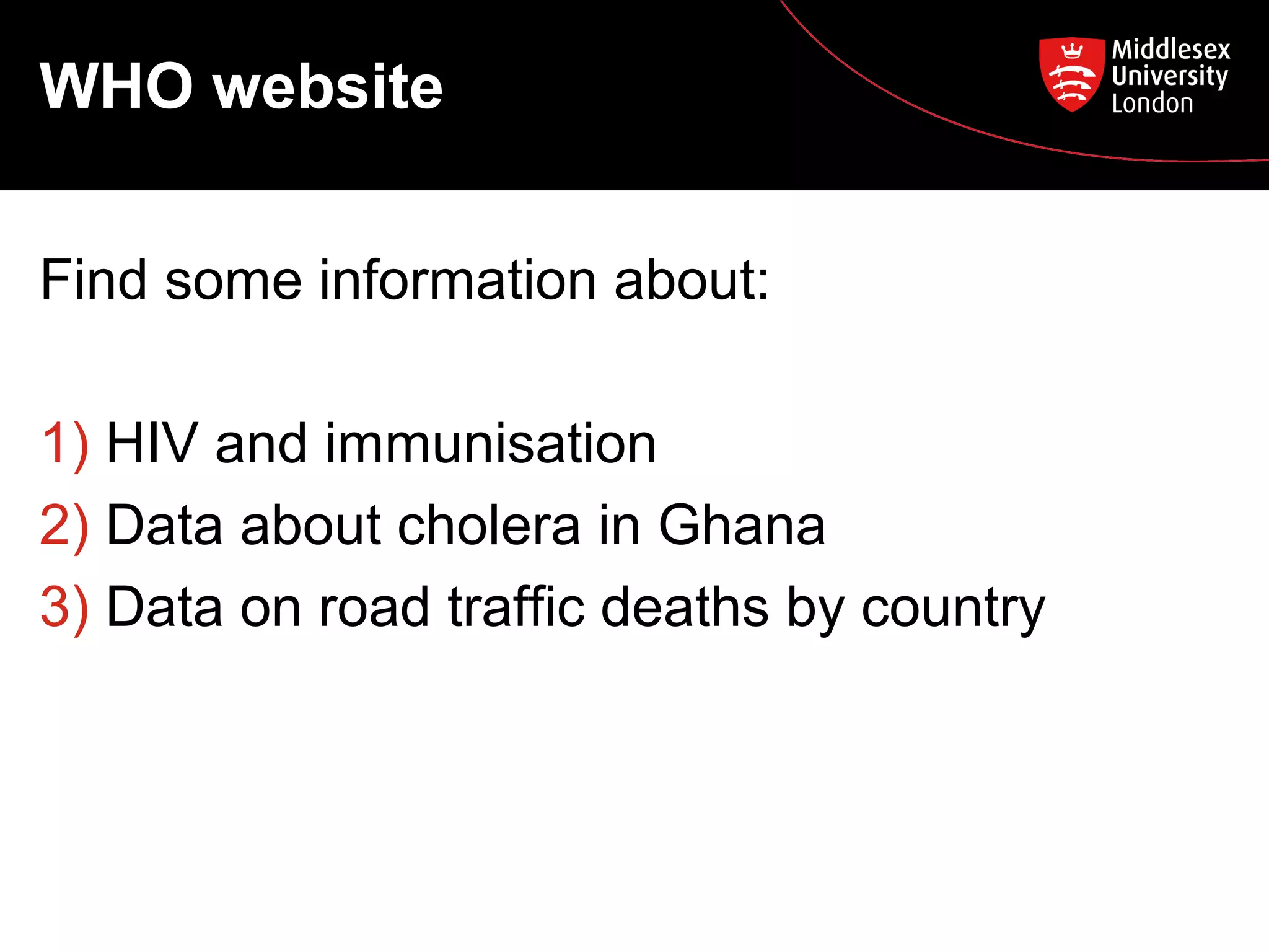 WHO website
Find some information about:
1) HIV and immunisation
2) Data about cholera in Ghana
3) Data on road traffic deaths by country

 
