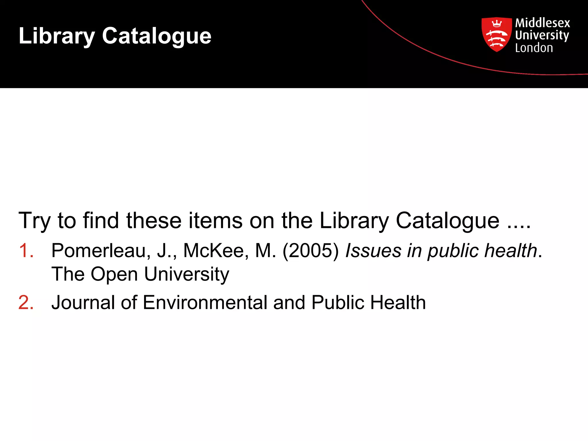 Library Catalogue

Try to find these items on the Library Catalogue ....
1. Pomerleau, J., McKee, M. (2005) Issues in public health.
The Open University
2. Journal of Environmental and Public Health

 