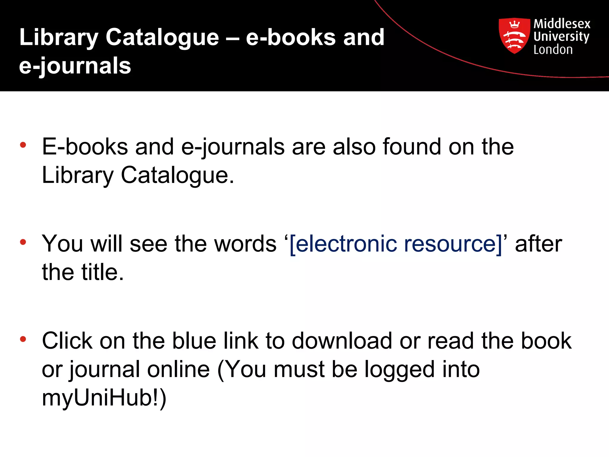 Library Catalogue – e-books and
e-journals
• E-books and e-journals are also found on the
Library Catalogue.
• You will see the words ‘[electronic resource]’ after
the title.
• Click on the blue link to download or read the book
or journal online (You must be logged into
myUniHub!)

 