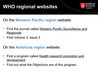 WHO regional websites
On the Western Pacific region website:
• Find the journal called Western Pacific Surveillance and
Response
• Find Volume 3, Issue 3

On the Americas region website:
• Find a program called Health research promotion and
development
• Find out what the Objectives are of this program.

 