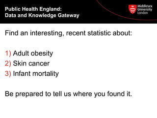 Public Health England:
Data and Knowledge Gateway

Find an interesting, recent statistic about:
1) Adult obesity
2) Skin cancer
3) Infant mortality
Be prepared to tell us where you found it.

 