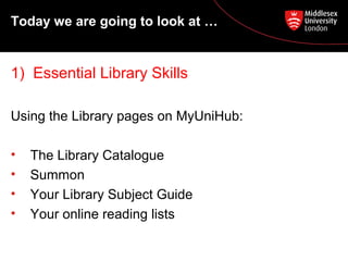 Today we are going to look at …

1) Essential Library Skills
Using the Library pages on MyUniHub:
•
•
•
•

The Library Catalogue
Summon
Your Library Subject Guide
Your online reading lists

 