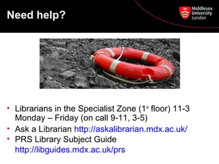 Need help?

• Librarians in the Specialist Zone (1st floor) 11-3
Monday – Friday (on call 9-11, 3-5)
• Ask a Librarian http://askalibrarian.mdx.ac.uk/
• PRS Library Subject Guide
http://libguides.mdx.ac.uk/prs

 