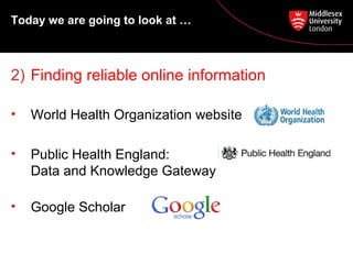 Today we are going to look at …

2) Finding reliable online information
•

World Health Organization website

•

Public Health England:
Data and Knowledge Gateway

•

Google Scholar

 