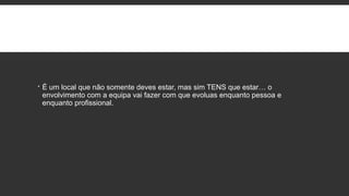  É um local que não somente deves estar, mas sim TENS que estar… o
envolvimento com a equipa vai fazer com que evoluas enquanto pessoa e
enquanto profissional.
 