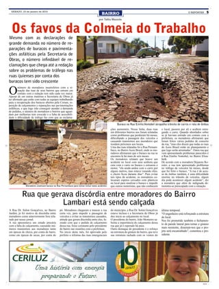 SÁBADO, 23 de janeiro de 2010
                                                                                        BAIRRO                                                                       O REPÓRTER          5

                                                                                     por Talita Mazzola



  Os favos da Colmeia do Trabalho
Mesmo com as declarações de
grande demanda no número de re-
parações de buracos e pavimenta-
ções asfálticas pela Secretaria de
Obras, o número infindável de re-
clamações que chega até a redação
sobre os problemas de tráfego nas
ruas ijuienses por conta dos
buracos tem sido crescente

O
        número de moradores insatisfeitos com a si-
        tuação das ruas de seus bairros que entram em
        contato com a redação tem sido cada vez maior.
Apesar de em outras matérias a Secretaria de Obras já
ter afirmado que estão com todas as equipes trabalhando
para a recuperação dos buracos abertos pela Corsan, re-
posição de calçamentos e reparações nas pavimentações
asfálticas, e que logo irão conseguir atender a demanda
de pedidos, o número de moradores e bairros que aguar-
dam por melhorias tem crescido e a falta de acessibili-
dade e dificuldade de tráfego faz com que as reclama-

                                                                                                     Buraco na Rua Emilio Vontobel atrapalha trânsito de carros e rota de ônibus
                                                                                                ções aumentem. Nessa linha, duas ruas         o local, passem por ali e acabem estra-
                                                                                                em diferentes bairros nos foram relatadas     gando o carro. Quando abordados sobre
                                                                                                como problemas que perduram há meses,         se já haviam entrado em contato com a
                                                                                                dificultando a passagem dos veículos e        prefeitura, os moradores afirmaram que
                                                                                                causando transtornos aos moradores que        foram feitos vários pedidos de conserto
                                                                                                residem próximos aos locais.                  da rua, “mas eles dizem que todas as ruas
                                                                                                Uma das ruas relatadas foi a Rua Pernam-      do Assis Brasil estão no planejamento e
                                                                                                buco, no Bairro Assis Brasil, onde os mo-     que logo serão arrumadas”. Outra rua que
                                                                                                radores afirmaram que o buraco na rua se      vem apresentando problemas parecidos é
                                                                                                encontra lá há mais de seis meses.            a Rua Emilio Vontobel, no Bairro Eliza-
                                                                                                Os moradores relatam que houve um             beth.
                                                                                                acidente no local com uma senhora que         De acordo com a moradora Dejanira Ro-
                                                                                                caiu com o carro no buraco e estourou o       ester, a rua tem apresentado problemas
                                                                                                motor, “ela ainda andou com o carro por       no tráfego de veículos há meses, desde
                                                                                                alguns metros, mas estava vazando óleo,       que foi feito o buraco. “A rua é de aces-
                                                                                                o cheiro ficou durante dias”. Para evitar     so de ônibus também, é uma dificuldade
                                                                                                tais tipos de acidente, os moradores co-      enorme no trânsito de veículos, algum
                                                                                                locaram espetos cercados com plásticos        dia pode acontecer algum acidente”, diz
                                                                                                no local para sinalizar o buraco e impedir    a moradora que além de indignada de-
              Moradores sinalizam buraco na Rua Pernambuco para tentar evitar novos acidentes   que outros motoristas, que não conhecem       monstra-se preocupada com a situação.


           Rua que gerava discórdia entre moradores do Bairro
                      Lambari está sendo calçada
A Rua Dr. Solon Gonçalves, no Bairro           pó. Moradores chegaram a trancar a rua           do município, a Rua Dr. Solon Gonçalves       último temporal.
Jardim, já foi motivo de discórdia entre       certa vez, para impedir a passagem de            estava inclusa e a Secretaria de Obras já     “O engenheiro está reforçando a estrutura
moradores como anteriormente fora rela-        veículos e evitar os transtornos causados,       deu início ao calçamento no local.            do local.
tado por nosso jornal.                         atitude que gerara discórdia entre eles, fa-     O presidente do bairro, João Monteiro sa-     Nos foi prometido também o fechamen-
A rua apresentava um estado precária           zendo com que o pedido de calçamento             lienta a importância do calçamento dessa
                                                                                                                                              to da parede lateral para tornar o ginásio
com a falta do calçamento, causando inú-       dessa rua, fosse constante pelo presidente       rua que já é esperado há anos.
meros transtornos aos moradores tanto          do bairro nas reuniões com a prefeitura.         Outro destaque do presidente é o reforço      mais resistente, disseram-nos que o pro-
em épocas de chuva, por conta do barro,        No início deste mês, foi aprovado pelo           na estrutura do ginásio do bairro, que teve   jeto será encaminhado”, comentou o pre-
como em épocas de secas, por conta do          prefeito a reforma das ruas emergenciais         sua estrutura rachada com os ventos do        sidente.




                                                                                                                                                                                  CMYK
 