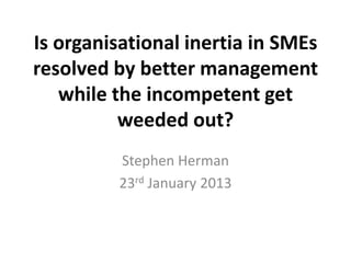 Is organisational inertia in SMEs
resolved by better management
   while the incompetent get
          weeded out?
         Stephen Herman
         23rd January 2013
 