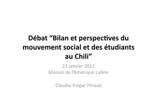 Débat “Bilan et perspec1ves du 
mouvement social et des étudiants 
            au Chili” 
            23 janvier 2012 
       Maison de l’Amérique La9ne 

          Claudio Pulgar Pinaud 
 