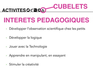 ACTIVITES
CUBELETS
INTERETS PEDAGOGIQUES
‣ Développer l’observation scientifique chez les petits
!
‣ Développer la logique
!
‣ Jouer avec la Technologie
!
‣ Apprendre en manipulant, en essayant
!
‣ Stimuler la créativité
 