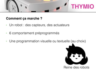 ACTIVITES
Comment ça marche ?
‣ Un robot : des capteurs, des actuateurs
!
‣ 6 comportement préprogrammés
!
‣ Une programmation visuelle ou textuelle (au choix)
THYMIO
Reine des robots
 
