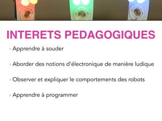 ACTIVITES
LittleRobotFriends
‣ Apprendre à souder
!
‣ Aborder des notions d’électronique de manière ludique
!
‣ Observer et expliquer le comportements des robots
!
‣ Apprendre à programmer
INTERETS PEDAGOGIQUES
 