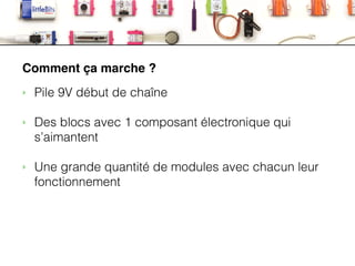 LittleBits
Comment ça marche ?
‣ Pile 9V début de chaîne
!
‣ Des blocs avec 1 composant électronique qui
s’aimantent
!
‣ Une grande quantité de modules avec chacun leur
fonctionnement
 