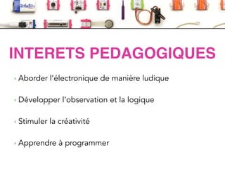 LittleBits
‣ Aborder l’électronique de manière ludique
!
‣ Développer l’observation et la logique
!
‣ Stimuler la créativité
!
‣ Apprendre à programmer
INTERETS PEDAGOGIQUES
 