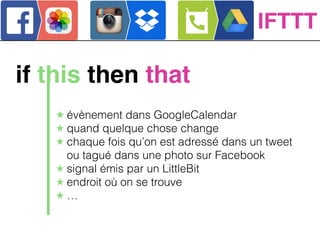 IFTTT
if this then that
★ évènement dans GoogleCalendar
★ quand quelque chose change
★ chaque fois qu’on est adressé dans un tweet
ou tagué dans une photo sur Facebook
★ signal émis par un LittleBit
★ endroit où on se trouve
★ …
 