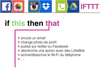if this then that
★ envoie un email
★ change photo de proﬁl
★ publie sur twitter ou Facebook
★ déclenche une action avec des LittleBits
★ active/désactive le Wi-Fi du téléphone
★ …
IFTTT
 