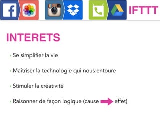 ‣ Se simplifier la vie
!
‣ Maîtriser la technologie qui nous entoure
!
‣ Stimuler la créativité
!
‣ Raisonner de façon logique (cause effet)
INTERETS
IFTTT
 