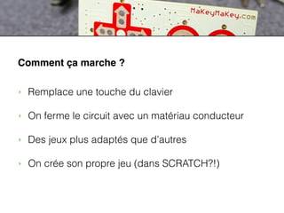 ACTIVITES
MaKey MaKey
Comment ça marche ?
‣ Remplace une touche du clavier
!
‣ On ferme le circuit avec un matériau conducteur
!
‣ Des jeux plus adaptés que d’autres
!
‣ On crée son propre jeu (dans SCRATCH?!)
 