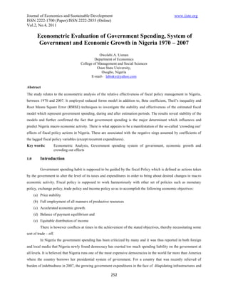 Journal of Economics and Sustainable Development www.iiste.org
ISSN 2222-1700 (Paper) ISSN 2222-2855 (Online)
Vol.2, No.4, 2011
252
Econometric Evaluation of Government Spending, System of
Government and Economic Growth in Nigeria 1970 – 2007
Owolabi A. Usman
Department of Economics
College of Management and Social Sciences
Osun State University,
Osogbo, Nigeria
E-mail- labisky@yahoo.com
Abstract
The study relates to the econometric analysis of the relative effectiveness of fiscal policy management in Nigeria,
between 1970 and 2007. It employed reduced forms model in addition to, Beta coefficient, Theil’s inequality and
Root Means Square Error (RMSE) techniques to investigate the stability and effectiveness of the estimated fiscal
model which represent government spending, during and after estimation periods. The results reveal stability of the
models and further confirmed the fact that government spending is the major determinant which influences and
predict Nigeria macro economic activity. There is what appears to be a manifestation of the so-called ‘crowding out’
effects of fiscal policy actions in Nigeria. These are associated with the negative sings assumed by coefficients of
the lagged fiscal policy variables (except recurrent expenditures).
Key words: Econometric Analysis, Government spending system of government, economic growth and
crowding out effects
1.0 Introduction
Government spending habit is supposed to be guided by the fiscal Policy which is defined as actions taken
by the government to alter the level of its taxes and expenditures in order to bring about desired changes in macro
economic activity. Fiscal policy is supposed to work harmoniously with other set of policies such as monetary
policy, exchange policy, trade policy and income policy so as to accomplish the following economic objectives:
(a) Price stability
(b) Full employment of all manners of productive resources
(c) Accelerated economic growth.
(d) Balance of payment equilibrium and
(e) Equitable distribution of income
There is however conflicts at times in the achievement of the stated objectives, thereby necessitating some
sort of trade – off.
In Nigeria the government spending has been criticized by many and it was thus reported in both foreign
and local media that Nigeria newly found democracy has exerted too much spending liability on the government at
all levels. It is believed that Nigeria runs one of the most expensive democracies in the world far more than America
where the country borrows her presidential system of government. For a country that was recently relieved of
burden of indebtedness in 2007, the growing government expenditures in the face of dilapidating infrastructures and
 