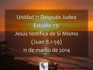1
Unidad 7: Después Judea
Estudio 23:
Jesús testifica de Sí Mismo
(Juan 8.1-59)
11 de marzo de 2014
Iglesia Bíblica Bautista de AguadillaLa Biblia Libro por Libro, CBP®
 