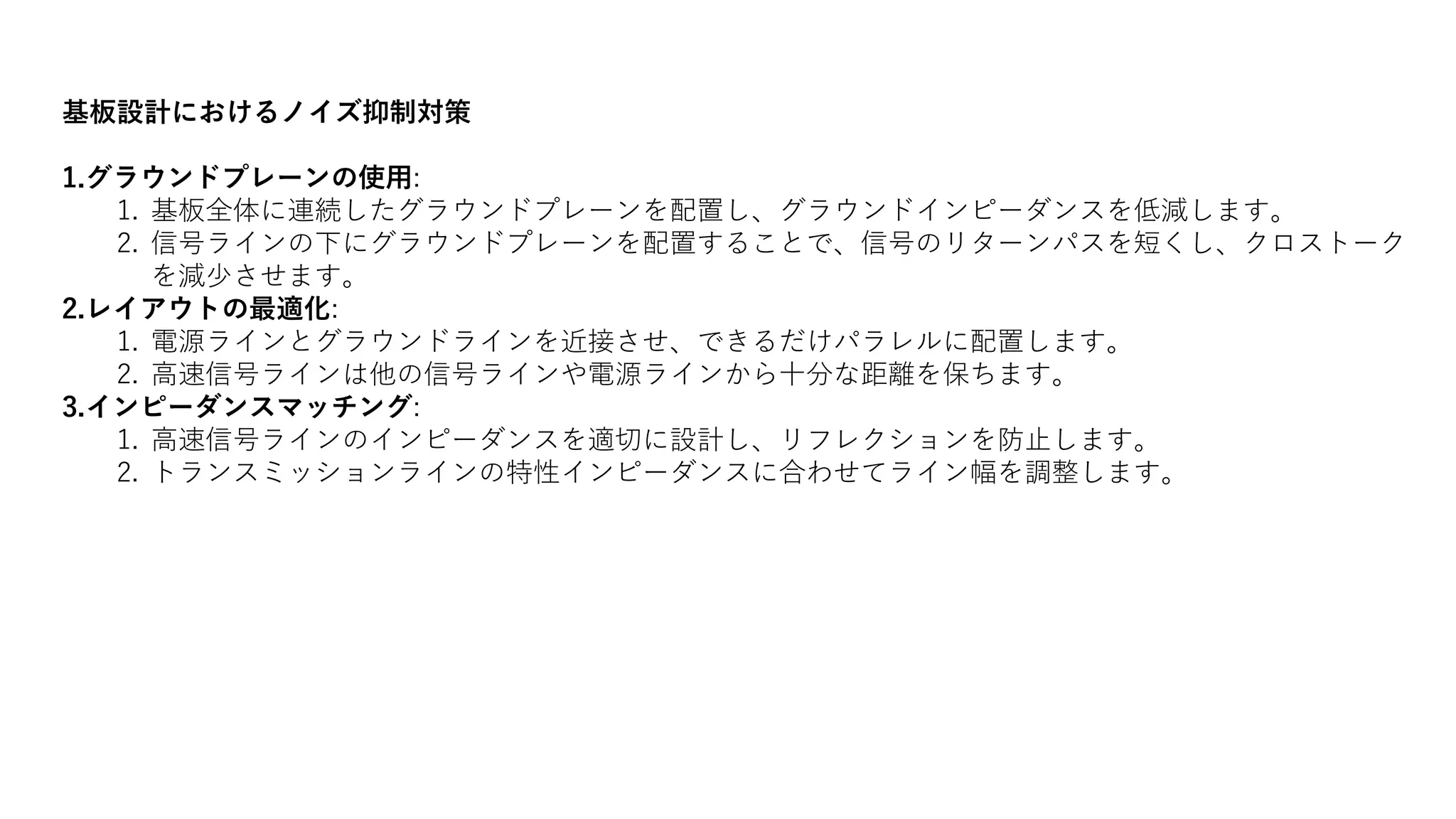 基板設計におけるノイズ抑制対策
1.グラウンドプレーンの使用:
1. 基板全体に連続したグラウンドプレーンを配置し、グラウンドインピーダンスを低減します。
2. 信号ラインの下にグラウンドプレーンを配置することで、信号のリターンパスを短くし、クロストーク
を減少させます。
2.レイアウトの最適化:
1. 電源ラインとグラウンドラインを近接させ、できるだけパラレルに配置します。
2. 高速信号ラインは他の信号ラインや電源ラインから十分な距離を保ちます。
3.インピーダンスマッチング:
1. 高速信号ラインのインピーダンスを適切に設計し、リフレクションを防止します。
2. トランスミッションラインの特性インピーダンスに合わせてライン幅を調整します。
 