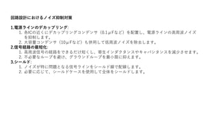 回路設計におけるノイズ抑制対策
1.電源ラインのデカップリング:
1. 各ICの近くにデカップリングコンデンサ（0.1μFなど）を配置し、電源ラインの高周波ノイズ
を抑制します。
2. 大容量コンデンサ（10μFなど）も併用して低周波ノイズを除去します。
2.信号経路の最短化:
1. 高周波信号の経路をできるだけ短くし、寄生インダクタンスやキャパシタンスを減少させます。
2. 不必要なループを避け、グラウンドループを最小限に抑えます。
3.シールド:
1. ノイズが特に問題となる信号ラインをシールド線で配線します。
2. 必要に応じて、シールドケースを使用して全体をシールドします。
 
