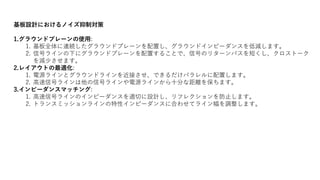 基板設計におけるノイズ抑制対策
1.グラウンドプレーンの使用:
1. 基板全体に連続したグラウンドプレーンを配置し、グラウンドインピーダンスを低減します。
2. 信号ラインの下にグラウンドプレーンを配置することで、信号のリターンパスを短くし、クロストーク
を減少させます。
2.レイアウトの最適化:
1. 電源ラインとグラウンドラインを近接させ、できるだけパラレルに配置します。
2. 高速信号ラインは他の信号ラインや電源ラインから十分な距離を保ちます。
3.インピーダンスマッチング:
1. 高速信号ラインのインピーダンスを適切に設計し、リフレクションを防止します。
2. トランスミッションラインの特性インピーダンスに合わせてライン幅を調整します。
 