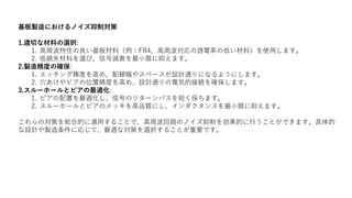 基板製造におけるノイズ抑制対策
1.適切な材料の選択:
1. 高周波特性の良い基板材料（例：FR4、高周波対応の誘電率の低い材料）を使用します。
2. 低損失材料を選び、信号減衰を最小限に抑えます。
2.製造精度の確保:
1. エッチング精度を高め、配線幅やスペースが設計通りになるようにします。
2. 穴あけやビアの位置精度を高め、設計通りの電気的接続を確保します。
3.スルーホールとビアの最適化:
1. ビアの配置を最適化し、信号のリターンパスを短く保ちます。
2. スルーホールとビアのメッキを高品質にし、インダクタンスを最小限に抑えます。
これらの対策を総合的に適用することで、高周波回路のノイズ抑制を効果的に行うことができます。具体的
な設計や製造条件に応じて、最適な対策を選択することが重要です。
 