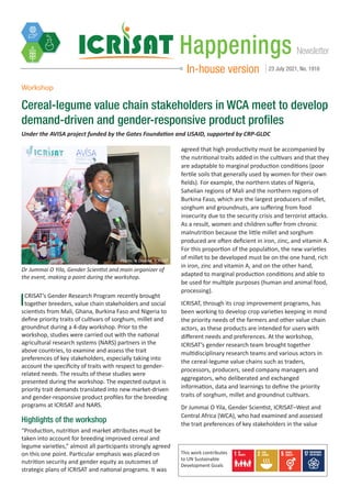 Newsletter
Happenings
In-house version 23 July 2021, No. 1916
Workshop
Cereal-legume value chain stakeholders in WCA meet to develop
demand-driven and gender-responsive product profiles
Under the AVISA project funded by the Gates Foundation and USAID, supported by CRP-GLDC
ICRISAT’s Gender Research Program recently brought
together breeders, value chain stakeholders and social
scientists from Mali, Ghana, Burkina Faso and Nigeria to
define priority traits of cultivars of sorghum, millet and
groundnut during a 4-day workshop. Prior to the
workshop, studies were carried out with the national
agricultural research systems (NARS) partners in the
above countries, to examine and assess the trait
preferences of key stakeholders, especially taking into
account the specificity of traits with respect to gender-
related needs. The results of these studies were
presented during the workshop. The expected output is
priority trait demands translated into new market-driven
and gender-responsive product profiles for the breeding
programs at ICRISAT and NARS.
Highlights of the workshop
“Production, nutrition and market attributes must be
taken into account for breeding improved cereal and
legume varieties,” almost all participants strongly agreed
on this one point. Particular emphasis was placed on
nutrition security and gender equity as outcomes of
strategic plans of ICRISAT and national programs. It was
Dr Jummai O Yila, Gender Scientist and main organizer of
the event, making a point during the workshop.
agreed that high productivity must be accompanied by
the nutritional traits added in the cultivars and that they
are adaptable to marginal production conditions (poor
fertile soils that generally used by women for their own
fields). For example, the northern states of Nigeria,
Sahelian regions of Mali and the northern regions of
Burkina Faso, which are the largest producers of millet,
sorghum and groundnuts, are suffering from food
insecurity due to the security crisis and terrorist attacks.
As a result, women and children suffer from chronic
malnutrition because the little millet and sorghum
produced are often deficient in iron, zinc, and vitamin A.
For this proportion of the population, the new varieties
of millet to be developed must be on the one hand, rich
in iron, zinc and vitamin A, and on the other hand,
adapted to marginal production conditions and able to
be used for multiple purposes (human and animal food,
processing).
ICRISAT, through its crop improvement programs, has
been working to develop crop varieties keeping in mind
the priority needs of the farmers and other value chain
actors, as these products are intended for users with
different needs and preferences. At the workshop,
ICRISAT’s gender research team brought together
multidisciplinary research teams and various actors in
the cereal-legume value chains such as traders,
processors, producers, seed company managers and
aggregators, who deliberated and exchanged
information, data and learnings to define the priority
traits of sorghum, millet and groundnut cultivars.
Dr Jummai O Yila, Gender Scientist, ICRISAT–West and
Central Africa (WCA), who had examined and assessed
the trait preferences of key stakeholders in the value
Photo: N Diakite, ICRISAT
This work contributes
to UN Sustainable
Development Goals
 