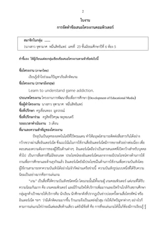 2
ใบงาน
การจัดทาข้อเสนอโครงงานคอมพิวเตอร์
สมาชิกในกลุ่ม .……
1นางสาว จุฑามาศ หมื่นสิทธิแพร่ เลขที่ 23 ชั้นมัธยมศึกษาปีที่ 6 ห้อง 5
คาชี้แจง ให้ผู้เรียนแต่ละกลุ่มเขียนข้อเสนอโครงงานตามหัวข้อต่อไปนี้
ชื่อโครงงาน (ภาษาไทย)
เรียนรู้เข้าใจร่วมแก้ปัญหาภัยเด็กติดเกม
ชื่อโครงงาน (ภาษาอังกฤษ)
Learn to understand game addiction.
ประเภทโครงงาน โครงงานการพัฒนาสื่อเพื่อการศึกษา (Development of Educational Media)
ชื่อผู้ทาโครงงาน นางสาว จุฑามาศ หมื่นสิทธิแพร่
ชื่อที่ปรึกษา ครูเขื่อนทอง มูลวรรณ์
ชื่อที่ปรึกษาร่วม ครูสิทธิ์วิศรุฒ พยุหมนตรี
ระยะเวลาดาเนินงาน 3 เดือน
ที่มาและความสาคัญของโครงงาน
ปัจจุบันเป็นยุคของเทคโนโลยีที่ไร้พรมแดน ทาให้มนุษย์สามารถติดต่อสื่อสารกันได้อย่าง
กว้างขวางผ่านสื่ออินเตอร์เน็ต ซึ่งแนวโน้มในการใช้งานสื่ออินเตอร์เน็ตมีการขยายตัวอย่างต่อเนื่อง เพื่อ
ตอบสนองความต้องการของผู้ใช้ในด้านต่างๆ อินเตอร์เน็ตถือว่าเป็นสารสนเทศที่เปิดกว้างสาหรับบุคคล
ทั่วไป เป็นการสื่อสารที่ไม่มีขอบเขต ประโยชน์ของอินเตอร์เน็ตนอกจากจะมีประโยชน์ทางด้านการใช้
งานเพื่อการศึกษาและด้านธุรกิจแล้ว อินเตอร์เน็ตยังมีประโยชน์ในด้านการใช้งานเพื่อความบันเทิงโดย
ผู้ใช้งานสามารถหาความบันเทิงได้อย่างไม่จากัดผ่านเครือข่ายนี้ ความบันเทิงรูปแบบหนึ่งที่ได้รับความ
นิยมเป็นอย่างมากคือการเล่นเกม
“เกม” เป็นสื่อที่ให้ความบันเทิงชนิดหนึ่ง โดยเกมนั้นมีทั้งเกมตู้ เกมคอมพิวเตอร์ แต่เกมที่ได้รับ
ความนิยมกันมาก คือ เกมคอมพิวเตอร์ และมีร้านเปิดให้บริการเพิ่มมากและเปิดร้านใกล้กับสถานศึกษา
กลุ่มลูกค้าเป้าหมายให้บริการคือ นักเรียน นักศึกษาดังที่ปรากฏเป็นข่าวบ่อยครั้งตามสื่อโทรทัศน์ หรือ
อินเตอร์เน็ต ฯลฯ ว่ามีเด็กติดเกมมากขึ้น ร้านเกมจึงเป็นแหล่งมั่วสุม ก่อให้เกิดปัญหาต่างๆ อย่างไรก็
ตามการเล่นเกมใช่ว่าจะมีแต่ผลเสียด้านเดียว แต่ยังมีข้อดี คือ การที่จะเล่นเกมได้นั้นก็ต้องมีการเรียนรู้ รู้
 