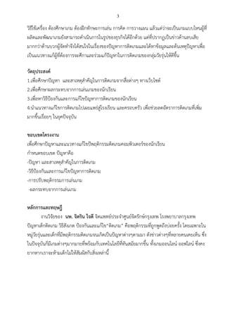 3
วิธีใช้เครื่อง ต้องศึกษาเกม ต้องฝึกทักษะการเล่น การคิด การวางแผน แล้วแต่ว่าจะเป็นเกมแบบไหนผู้ที่
ผลิตและพัฒนาเกมยังสามารถดาเนินการในรูปของธุรกิจได้อีกด้วย แต่ที่ปรากฏเป็นข่าวด้านลบเสีย
มากกว่าด้านบวกผู้จัดทาจึงได้สนใจในเรื่องของปัญหาการติดเกมและได้หาข้อมูลและต้นเหตุปัญหาเพื่อ
เป็นแนวทางแก้ผู้ที่ต้องการจะศึกาและร่วมแก้ปัญหาในการติดเกมของกลุ่มวัยรุ่นให้ดีขึ้น
วัตถุประสงค์
1.เพื่อศึกษาปัญหา และสาเหตุสาคัญในการติดเกมจากสื่อต่างๆ ทางเว็บไซต์
2.เพื่อศึกษาผลกระทบจากการเล่นเกมของนักเรียน
3.เพื่อหาวิธีป้องกันและการแก้ไขปัญหาการติดเกมของนักเรียน
4.นาแนวทางแก้ไขการติดเกมไปเผยแพร่สู่โรงเรียน และครอบครัว เพื่อช่วยลดอัตราการติดเกมที่เพิ่ม
มากขึ้นเรื่อยๆ ในยุคปัจจุบัน
ขอบเขตโครงงาน
เพื่อศึกษาปัญหาและแนวทางแก้ไขปัพฤติกรรมติดเกมคอมพิวเตอร์ของนักเรียน
กาหนดขอบเขต ปัญหาคือ
-ปัญหา และสาเหตุสาคัญในการติดเกม
-วิธีป้องกันและการแก้ไขปัญหาการติดเกม
-การปรับพฤติกรรมการเล่นเกม
-ผลกระทบจากการเล่นเกม
หลักการและทฤษฎี
งานวิจัยของ นพ. จิตริน ใจดี จิตแพทย์ประจาศูนย์จิตรักษ์กรุงเทพ โรงพยาบาลกรุงเทพ
ปัญหาเด็กติดเกม วิธีสังเกต ป้องกันและแก้ไข“ติดเกม” คือพฤติกรรมที่ถูกพูดถึงบ่อยครั้ง โดยเฉพาะใน
หมู่วัยรุ่นและเด็กที่มีพฤติกรรมติดเกมจนเกิดเป็นปัญหาต่างๆตามมา ดังข่าวต่างๆที่หลายคนเคยเห็น ซึ่ง
ในปัจจุบันก็มีเกมต่างๆมากมายที่พร้อมกับเทคโนโลยีที่ทันสมัยมากขึ้น ทั้งเกมออนไลน์ ออฟไลน์ ซึ่งคง
ยากหากเราจะห้ามเด็กไม่ให้สัมผัสกับสิ่งเหล่านี้
 